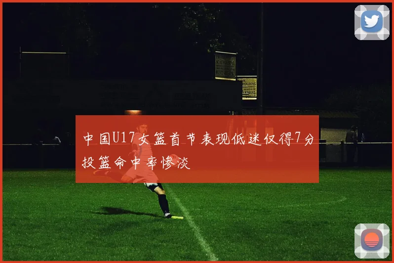 中国U17女篮首节表现低迷仅得7分投篮命中率惨淡